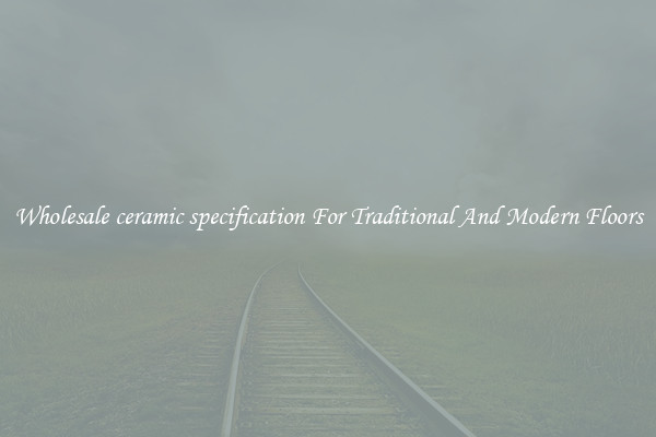 Wholesale ceramic specification For Traditional And Modern Floors