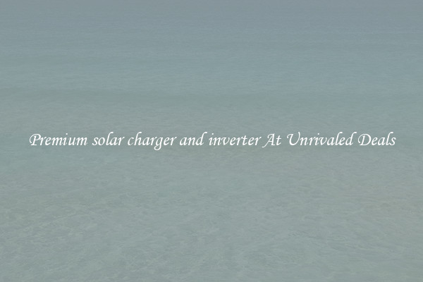 Premium solar charger and inverter At Unrivaled Deals