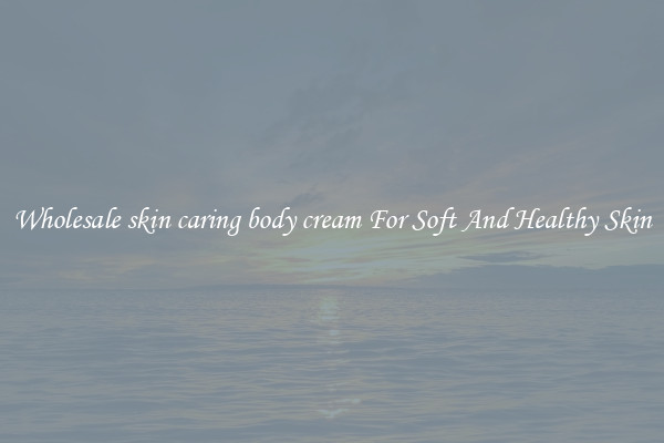 Wholesale skin caring body cream For Soft And Healthy Skin
