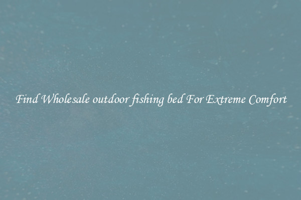 Find Wholesale outdoor fishing bed For Extreme Comfort