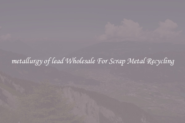 metallurgy of lead Wholesale For Scrap Metal Recycling