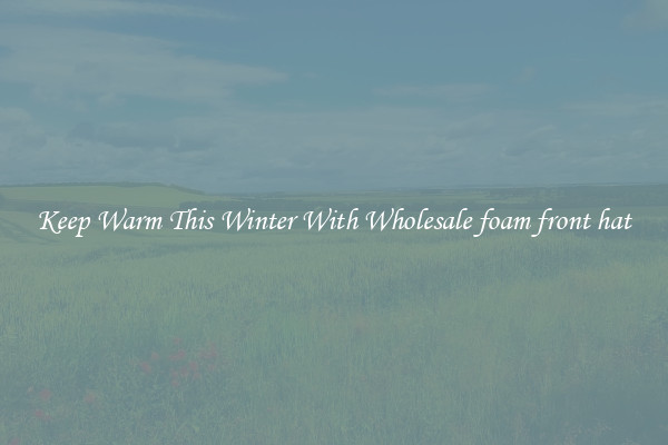 Keep Warm This Winter With Wholesale foam front hat